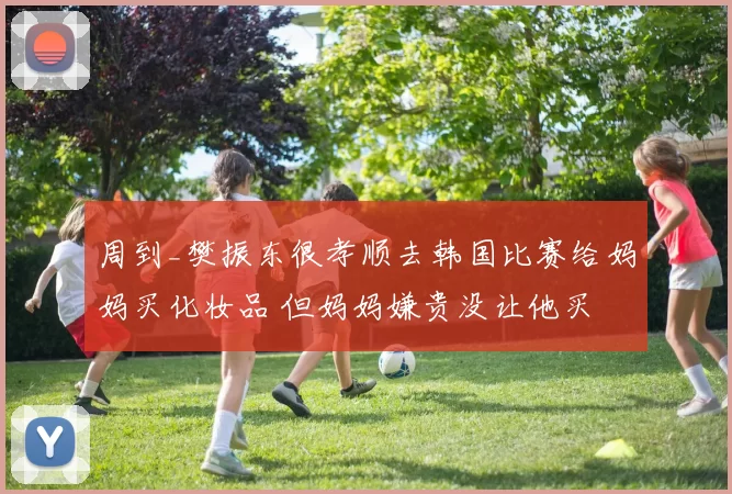 周到_樊振东很孝顺去韩国比赛给妈妈买化妆品 但妈妈嫌贵没让他买