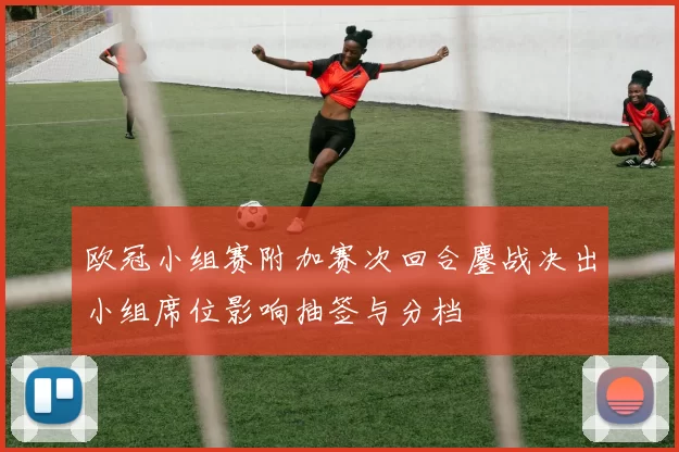 欧冠小组赛附加赛次回合鏖战决出小组席位影响抽签与分档