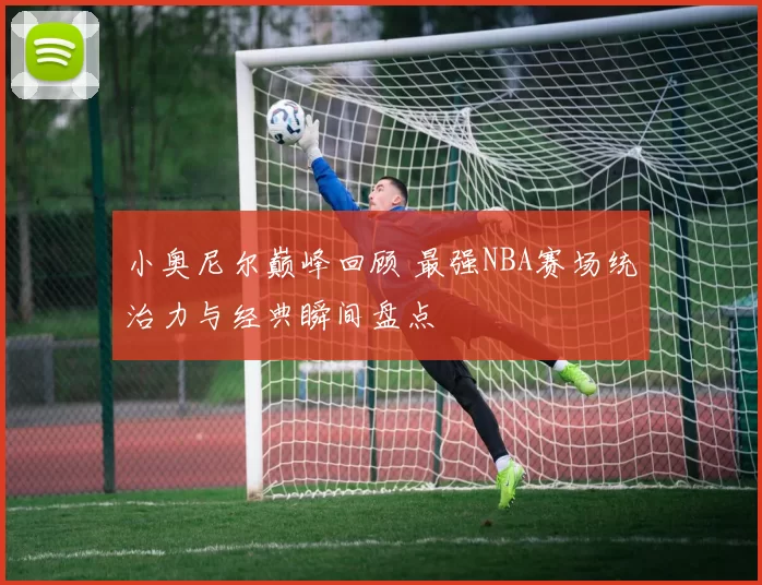 小奥尼尔巅峰回顾 最强NBA赛场统治力与经典瞬间盘点