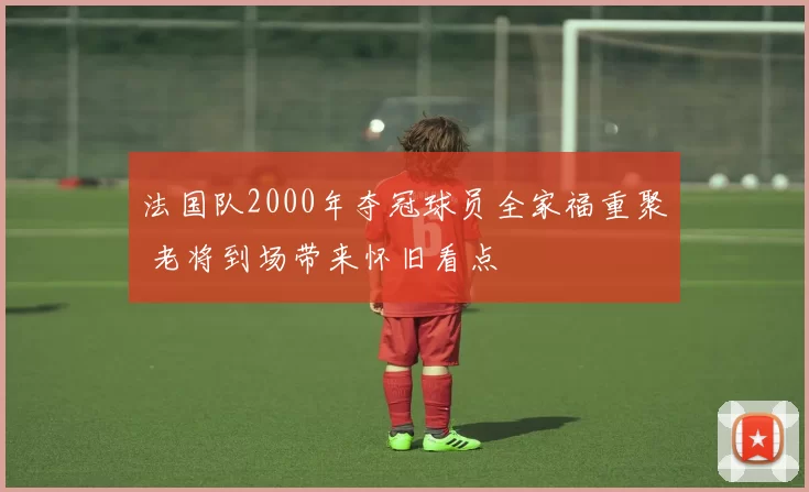 法国队2000年夺冠球员全家福重聚 老将到场带来怀旧看点