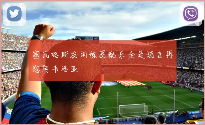 塞瓦略斯发训练图配乐全是谎言再怼阿韦洛亚