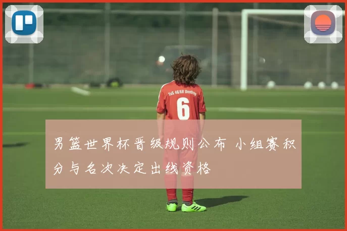 男篮世界杯晋级规则公布 小组赛积分与名次决定出线资格