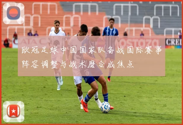 欧冠足球中国国家队备战国际赛事阵容调整与战术磨合成焦点