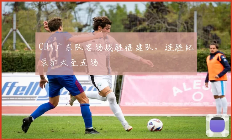 CBA广东队客场战胜福建队,连胜纪录扩大至五场