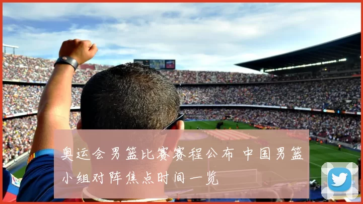 奥运会男篮比赛赛程公布 中国男篮小组对阵焦点时间一览