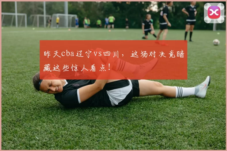 昨天cba辽宁vs四川，这场对决竟暗藏这些惊人看点！