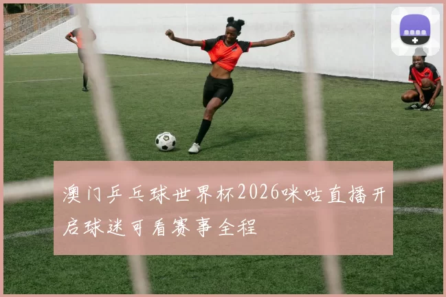 澳门乒乓球世界杯2026咪咕直播开启球迷可看赛事全程