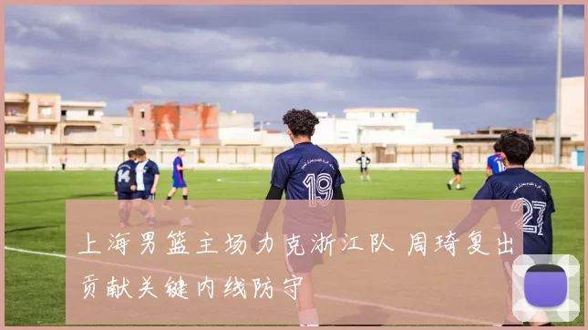上海男篮主场力克浙江队 周琦复出贡献关键内线防守