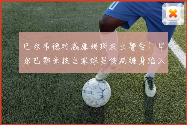 巴尔韦德对威廉姆斯发出警告!毕尔巴鄂竞技当家球星伤病缠身陷入困境_球员_问题_治疗