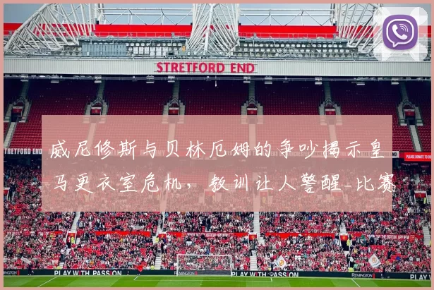 威尼修斯与贝林厄姆的争吵揭示皇马更衣室危机，教训让人警醒_比赛_广州队_争执