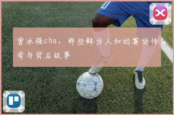 曾冰强cba，那些鲜为人知的赛场传奇与背后故事