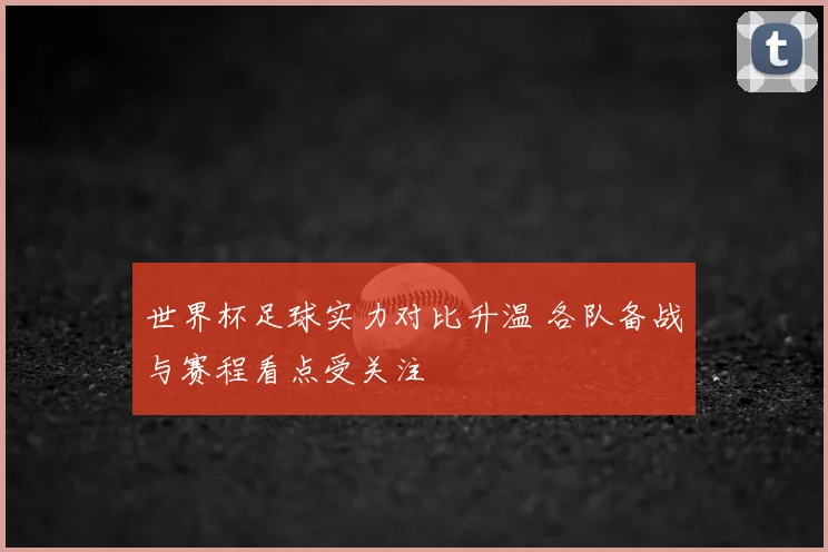 世界杯足球实力对比升温 各队备战与赛程看点受关注