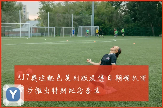 AJ7奥运配色复刻版发售日期确认将同步推出特别纪念套装