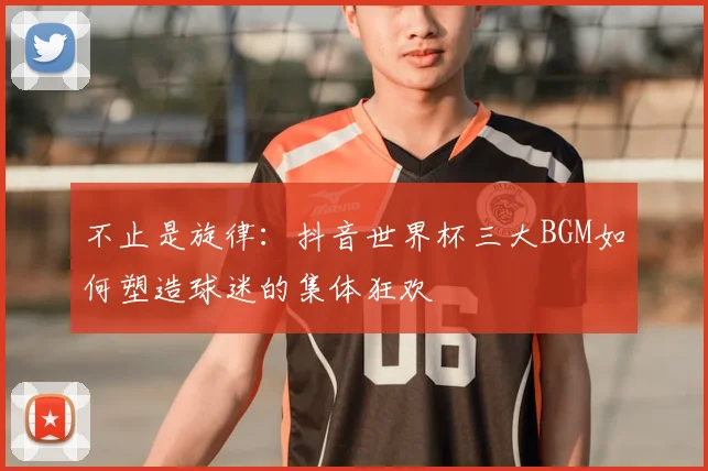 不止是旋律:抖音世界杯三大BGM如何塑造球迷的集体狂欢