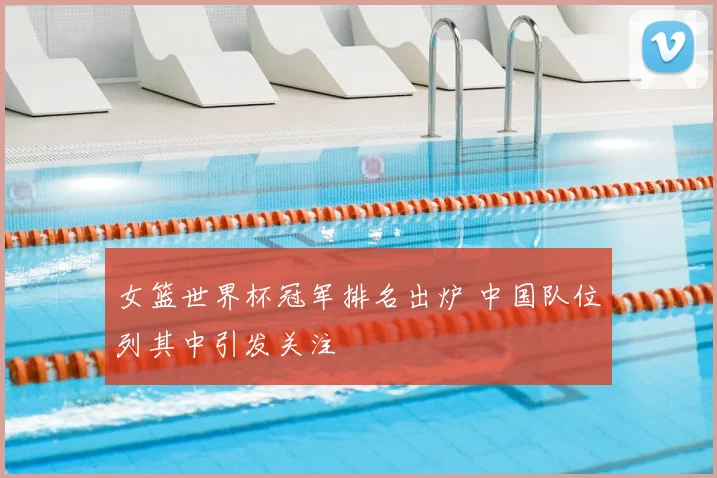 女篮世界杯冠军排名出炉 中国队位列其中引发关注