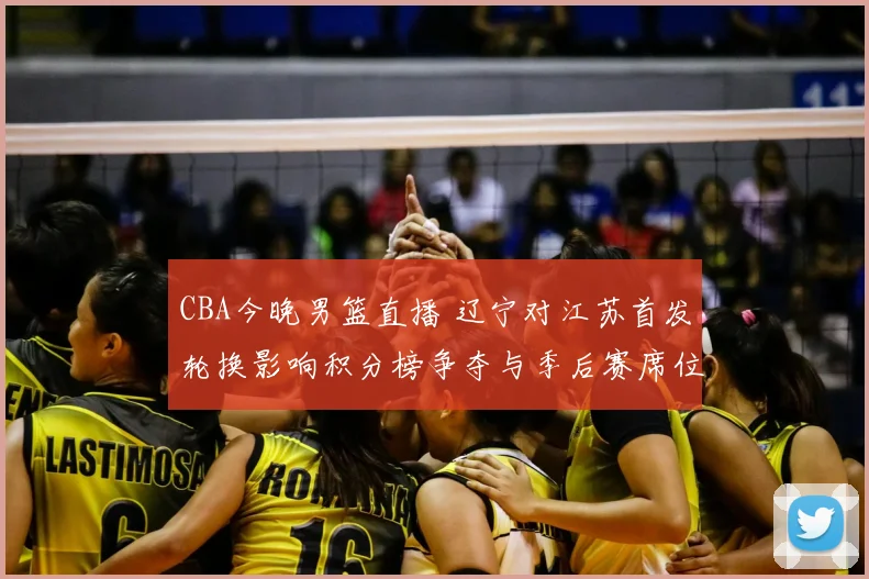 CBA今晚男篮直播 辽宁对江苏首发轮换影响积分榜争夺与季后赛席位