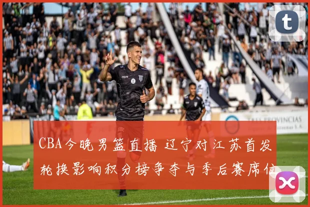 CBA今晚男篮直播 辽宁对江苏首发轮换影响积分榜争夺与季后赛席位