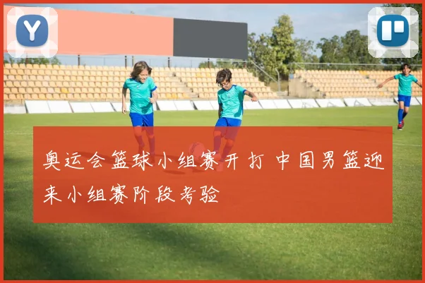 奥运会篮球小组赛开打 中国男篮迎来小组赛阶段考验