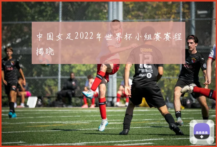 中国女足2022年世界杯小组赛赛程揭晓