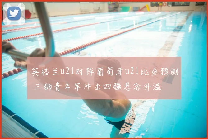 英格兰u21对阵葡萄牙u21比分预测 三狮青年军冲击四强悬念升温