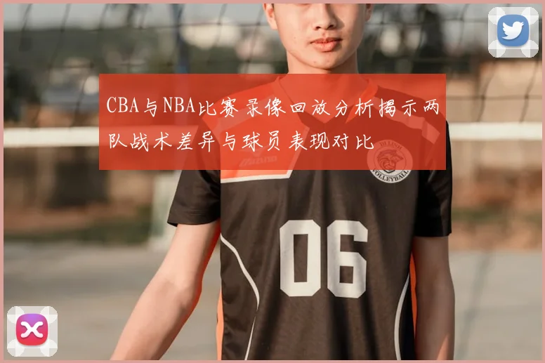 CBA与NBA比赛录像回放分析揭示两队战术差异与球员表现对比