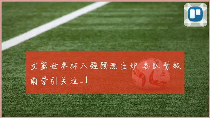 女篮世界杯八强预测出炉 各队晋级前景引关注_1