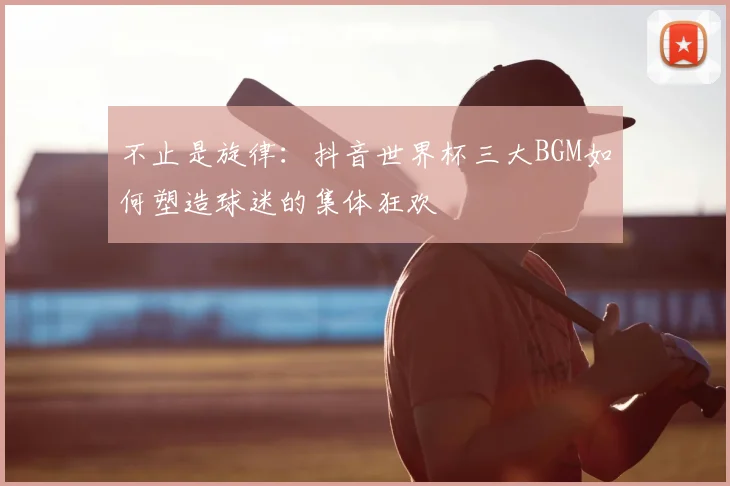 不止是旋律:抖音世界杯三大BGM如何塑造球迷的集体狂欢