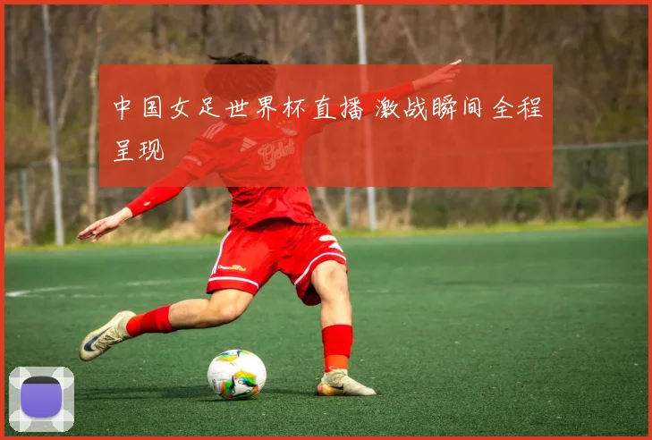 中国女足世界杯直播 激战瞬间全程呈现